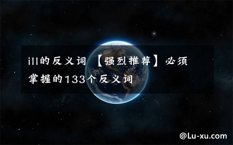 ill的反义词 【强烈推荐】必须掌握的133个反义词