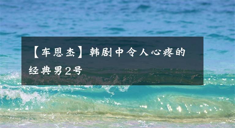 【车恩杰】韩剧中令人心疼的经典男2号