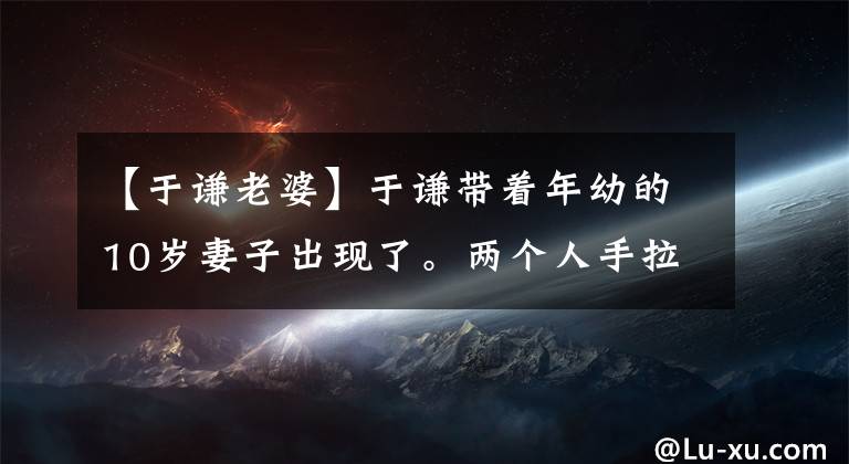 【于谦老婆】于谦带着年幼的10岁妻子出现了。两个人手拉手不放。网民们害怕抢劫郭德纲。