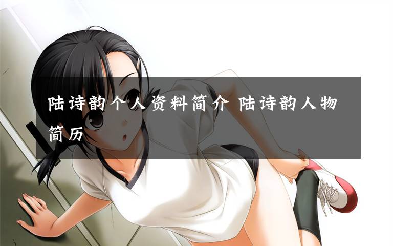 陆诗韵个人资料简介 陆诗韵人物简历文章配图