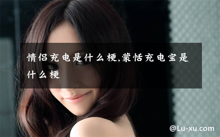 情侣充电是什么梗,蒙恬充电宝是什么梗文章配图