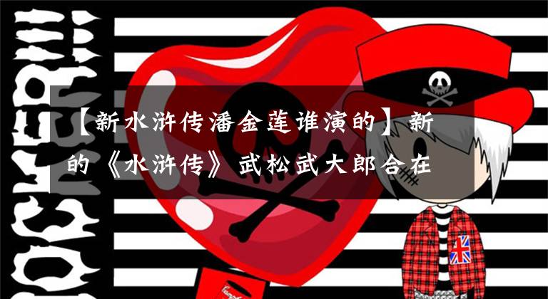 【新水浒传潘金莲谁演的】新的《水浒传》武松武大郎合在一起，116岁，张熙圆演绎了潘金莲的魅力。