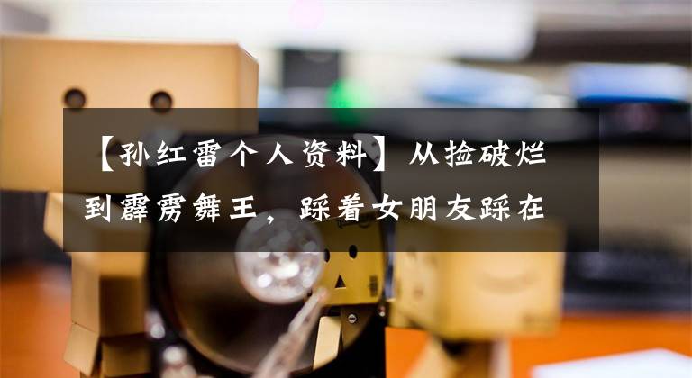 【孙红雷个人资料】从捡破烂到霹雳舞王，踩着女朋友踩在上面无情地扔掉？孙红雷的深红色往事