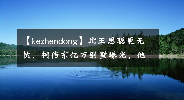 【kezhendong】比王思聪更无忧，柯传东亿万别墅曝光，他父亲为他成立了娱乐公司。