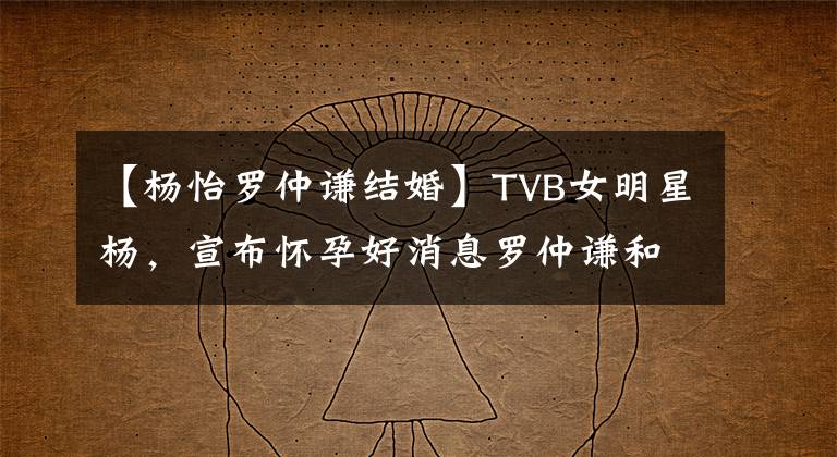 【杨怡罗仲谦结婚】TVB女明星杨，宣布怀孕好消息罗仲谦和结婚4年末爱情的结晶。