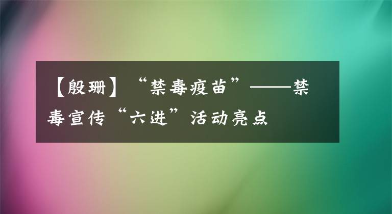 【殷珊】“禁毒疫苗”——禁毒宣传“六进”活动亮点