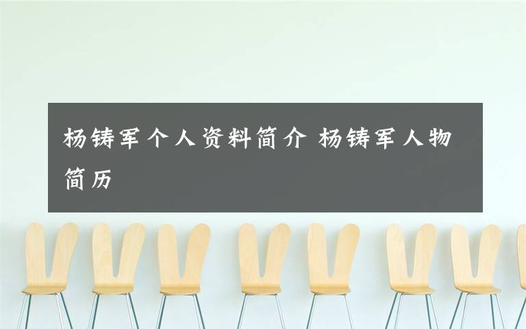 杨铸军个人资料简介 杨铸军人物简历文章配图