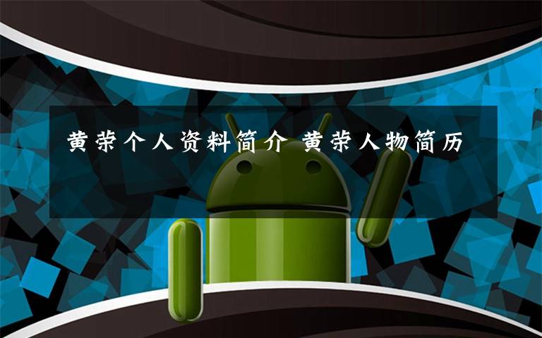 黄荣个人资料简介 黄荣人物简历文章配图