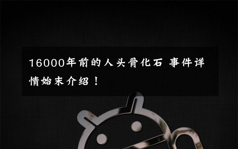 16000年前的人头骨化石 事件详情始末介绍！