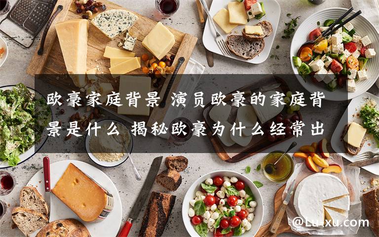 欧豪家庭背景 演员欧豪的家庭背景是什么 揭秘欧豪为什么经常出演男主文章配图