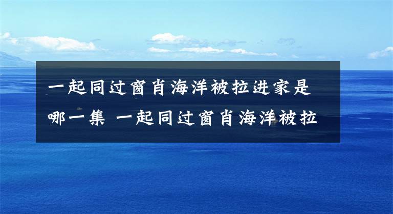 一起同过窗肖海洋被拉进家是哪一集 一起同过窗肖海洋被拉进家是多少集 一起同过窗肖海洋和谁结婚了