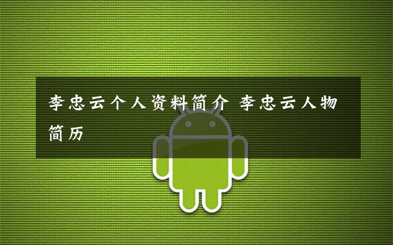 李忠云个人资料简介 李忠云人物简历文章配图