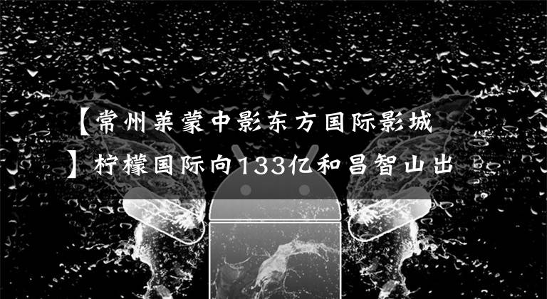 【常州莱蒙中影东方国际影城】柠檬国际向133亿和昌智山出售8大项目现金，为王VS逆周期的部署，谁会笑到最后？