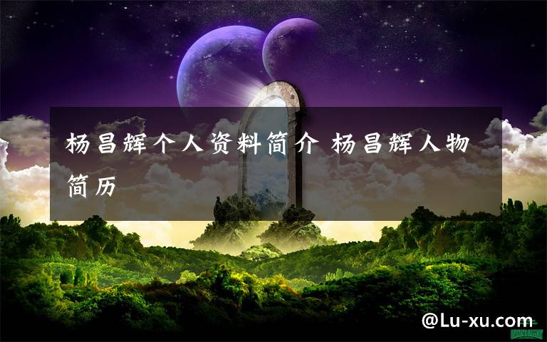 杨昌辉个人资料简介 杨昌辉人物简历文章配图