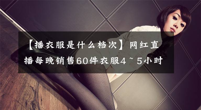 【播衣服是什么档次】网红直播每晚销售60件衣服4 ~ 5小时，100万韩元
