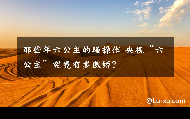 那些年六公主的骚操作 央视“六公主”究竟有多傲娇？文章配图