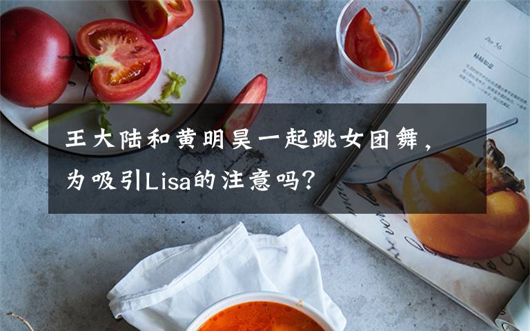 王大陆和黄明昊一起跳女团舞，为吸引Lisa的注意吗？