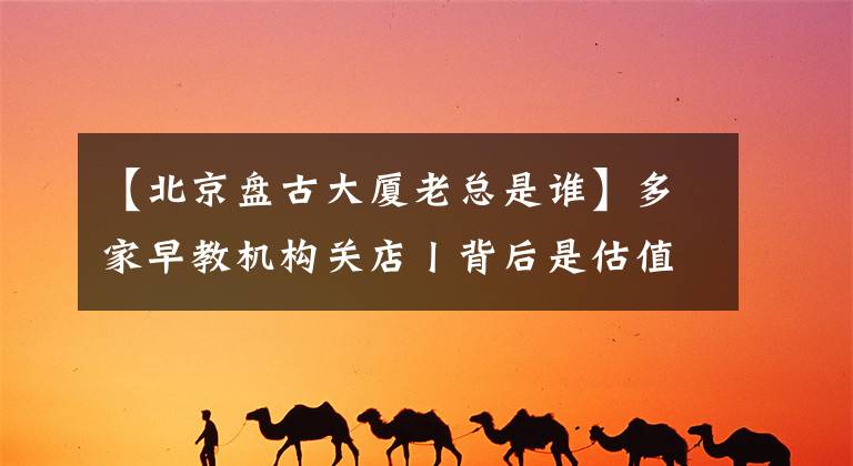 【北京盘古大厦老总是谁】多家早教机构关店丨背后是估值近百亿的资本局文章配图