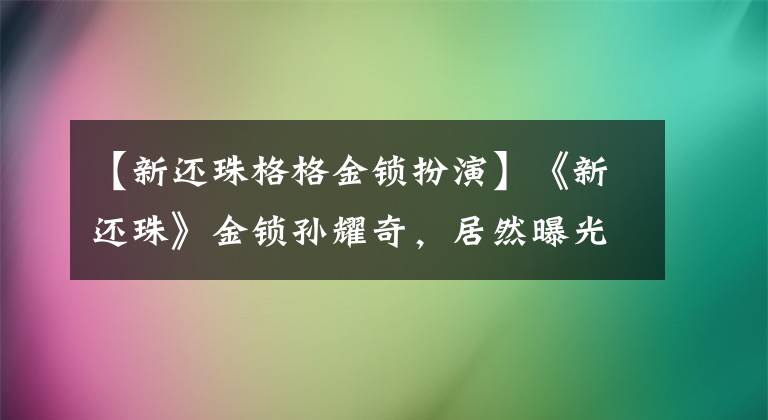 【新还珠格格金锁扮演】《新还珠》金锁孙耀奇，居然曝光赵丽颖和陈晓在一起？