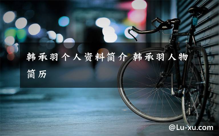 韩承羽个人资料简介 韩承羽人物简历文章配图