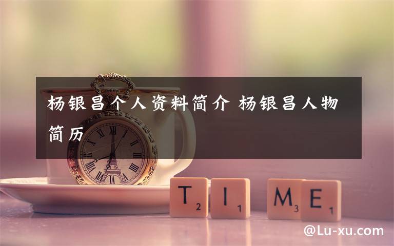 杨银昌个人资料简介 杨银昌人物简历文章配图