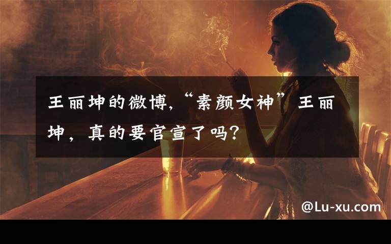 王丽坤的微博,“素颜女神”王丽坤，真的要官宣了吗？