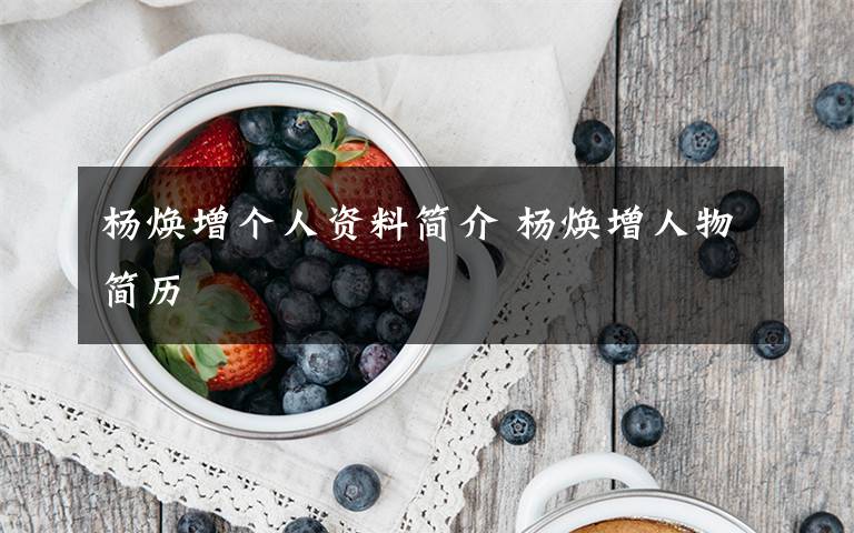 杨焕增个人资料简介 杨焕增人物简历文章配图