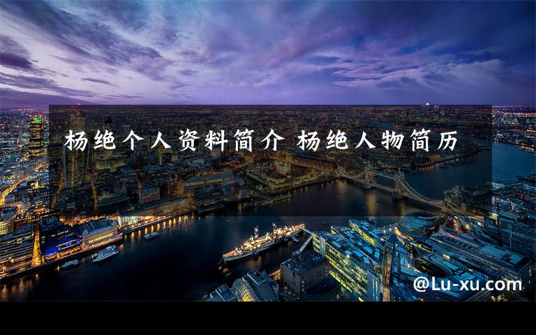 杨绝个人资料简介 杨绝人物简历文章配图