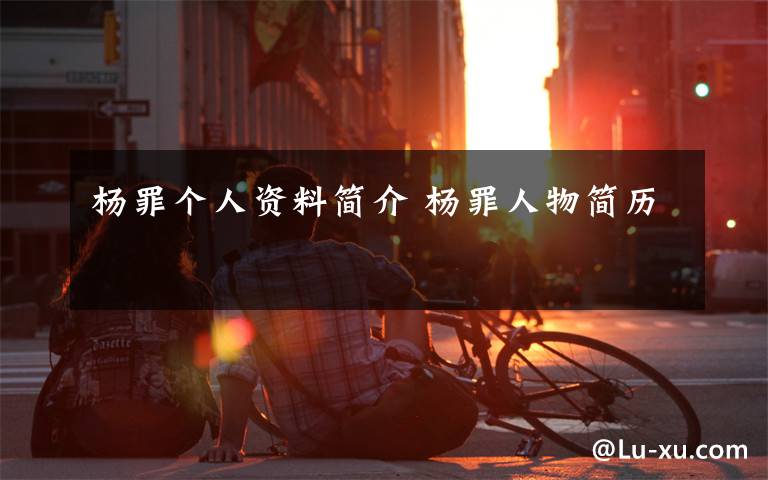 杨罪个人资料简介 杨罪人物简历文章配图