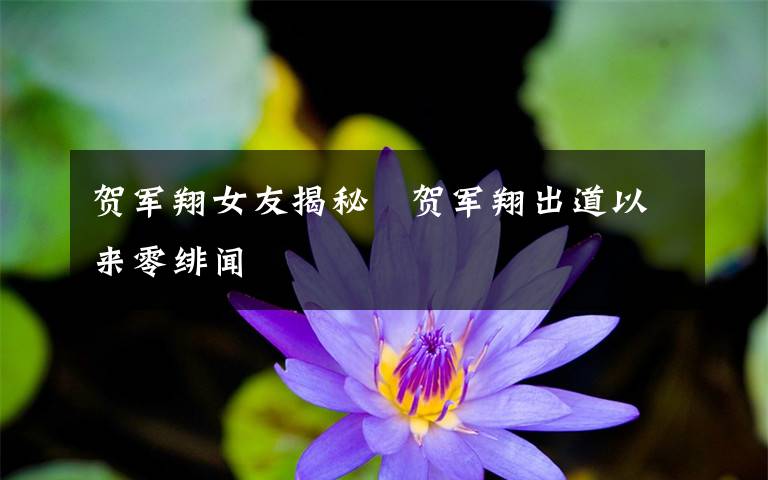 贺军翔女友揭秘   贺军翔出道以来零绯闻文章配图