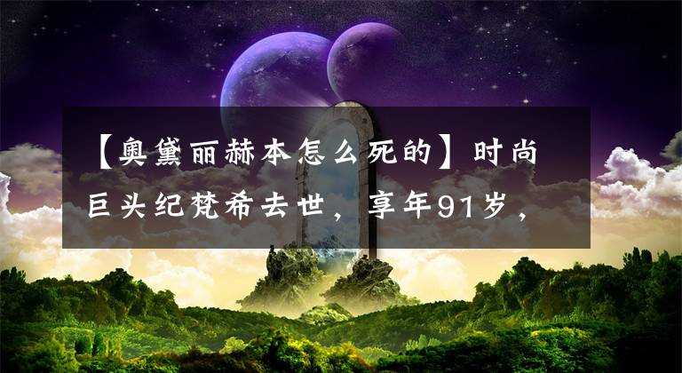 【奥黛丽赫本怎么死的】时尚巨头纪梵希去世，享年91岁，他去陪最喜欢的赫本了。