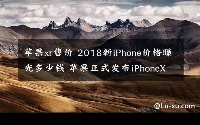 苹果xr售价 2018新iPhone价格曝光多少钱 苹果正式发布iPhoneXS/ XS Max/ XR