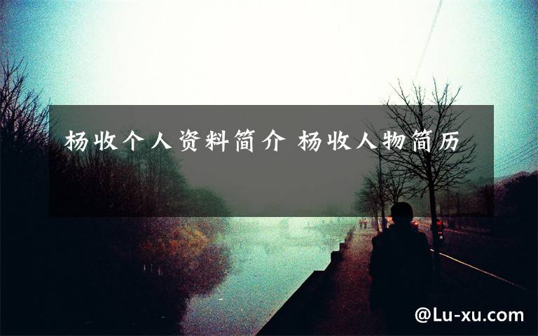 杨收个人资料简介 杨收人物简历文章配图