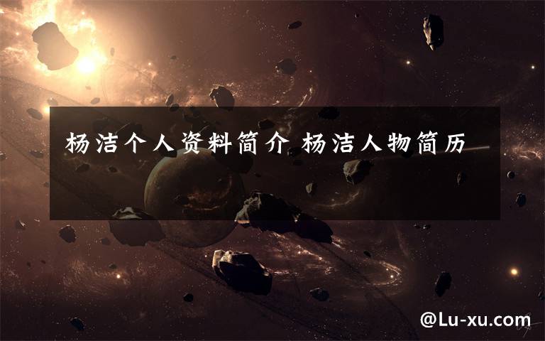 杨洁个人资料简介 杨洁人物简历文章配图