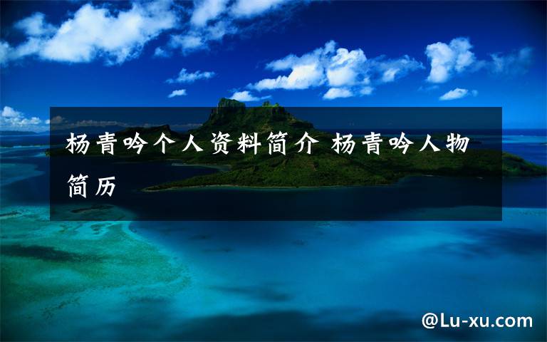 杨青吟个人资料简介 杨青吟人物简历文章配图