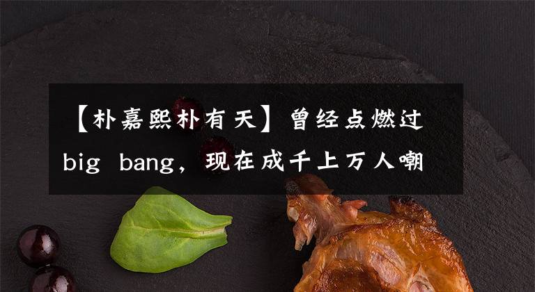 【朴嘉熙朴有天】曾经点燃过big  bang，现在成千上万人嘲笑，用朴有天一只手砸出好牌。