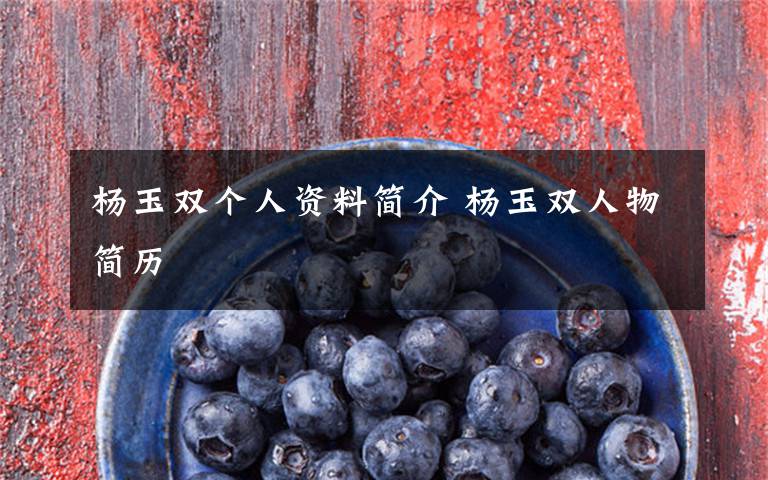 杨玉双个人资料简介 杨玉双人物简历文章配图