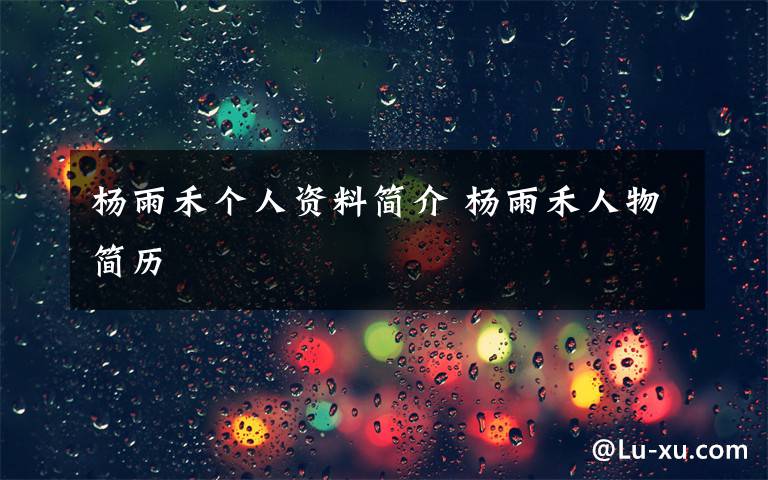 杨雨禾个人资料简介 杨雨禾人物简历文章配图