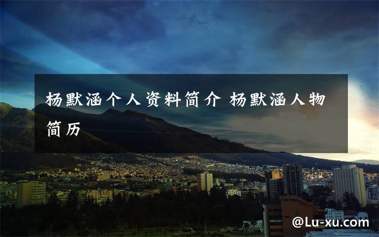 杨默涵个人资料简介 杨默涵人物简历文章配图