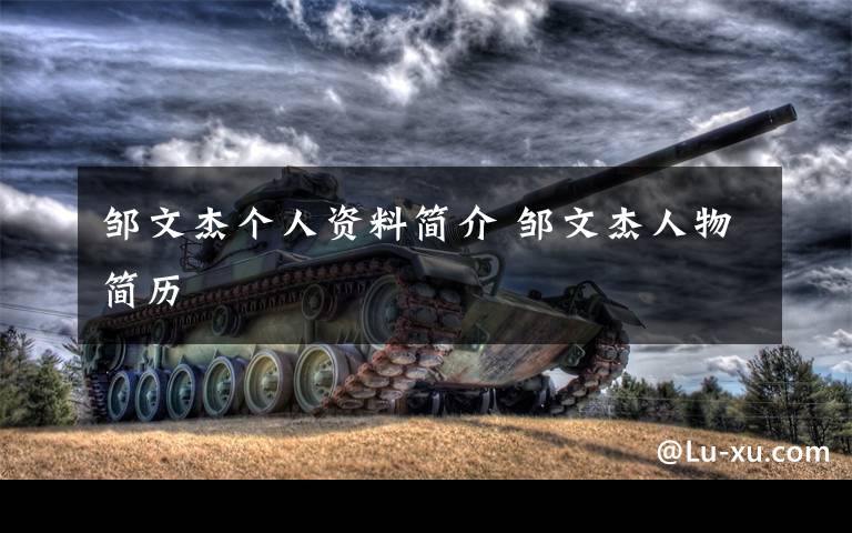邹文杰个人资料简介 邹文杰人物简历文章配图
