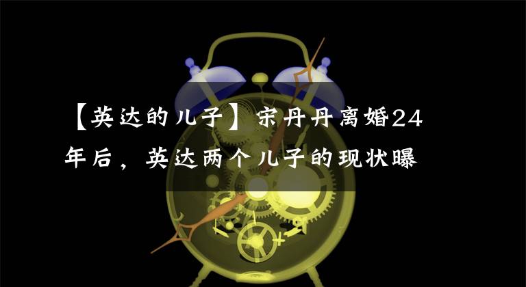 【英达的儿子】宋丹丹离婚24年后，英达两个儿子的现状曝光了。一个是为国家争光，一个是被骂的废物。文章配图