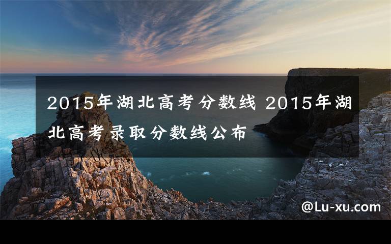 2015年湖北高考分数线 2015年湖北高考录取分数线公布