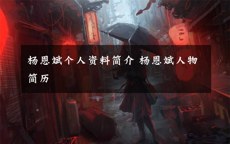 杨恩斌个人资料简介 杨恩斌人物简历文章配图