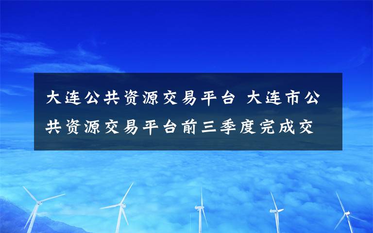 大连公共资源交易平台 大连市公共资源交易平台前三季度完成交易项目4434个