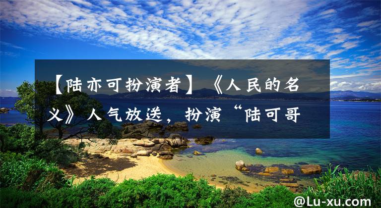 【陆亦可扮演者】《人民的名义》人气放送，扮演“陆可哥”的Garam人气，爷爷是开国将军