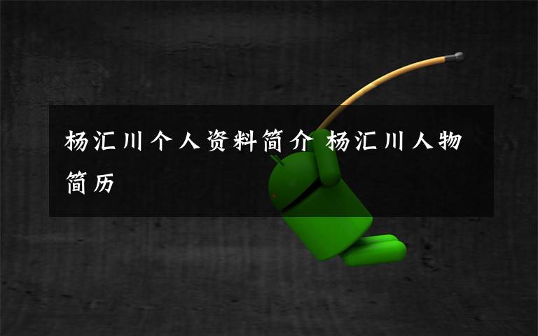 杨汇川个人资料简介 杨汇川人物简历文章配图