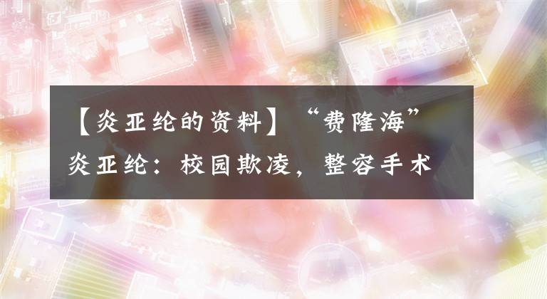 【炎亚纶的资料】“费隆海”炎亚纶：校园欺凌，整容手术，20岁爆红，出道15年个性复苏。