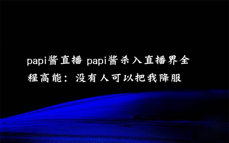 papi酱直播 papi酱杀入直播界全程高能：没有人可以把我降服