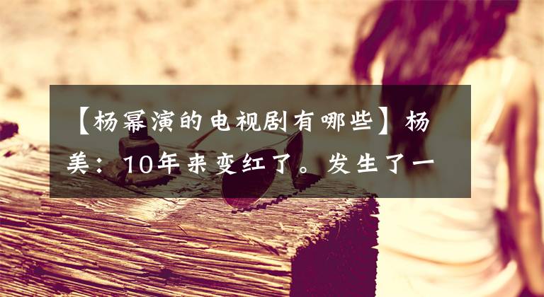 【杨幂演的电视剧有哪些】杨美：10年来变红了。发生了一些事。