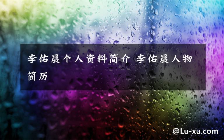 李佑晨个人资料简介 李佑晨人物简历文章配图